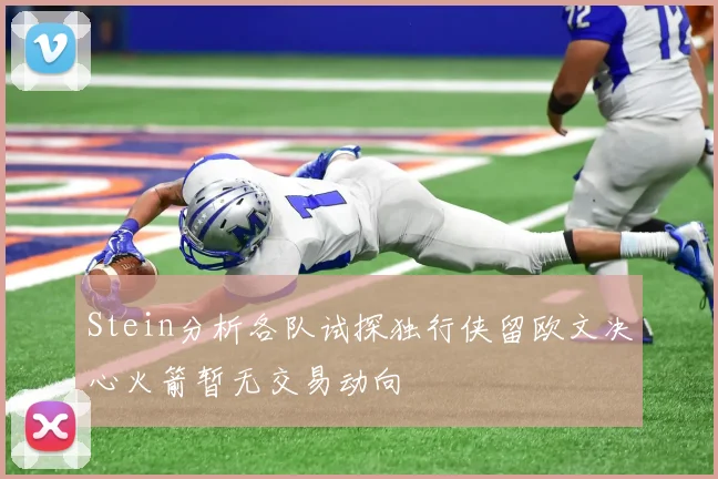 Stein分析各队试探独行侠留欧文决心火箭暂无交易动向