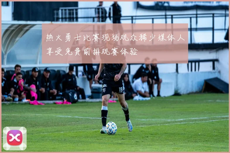 热火勇士比赛现场观众稀少媒体人享受免费前排观赛体验