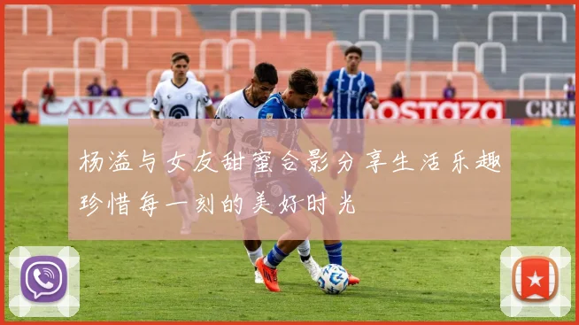 杨溢与女友甜蜜合影分享生活乐趣珍惜每一刻的美好时光