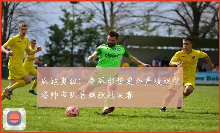 瓜迪奥拉：争冠形势更加严峻祝贺塔帅率队晋级欧冠决赛