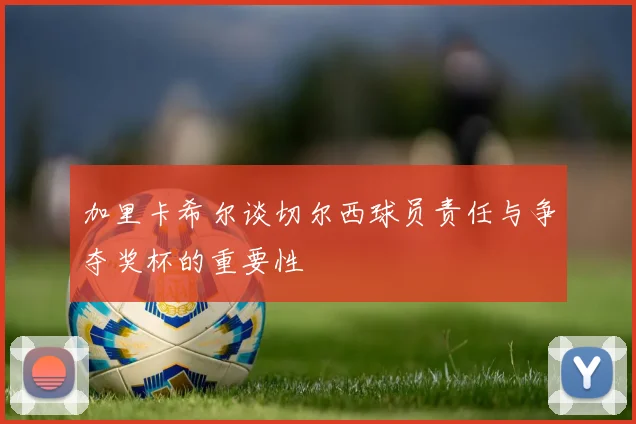 加里卡希尔谈切尔西球员责任与争夺奖杯的重要性