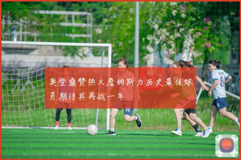 奥登盛赞热火詹姆斯为历史最佳球员期待其再战一年