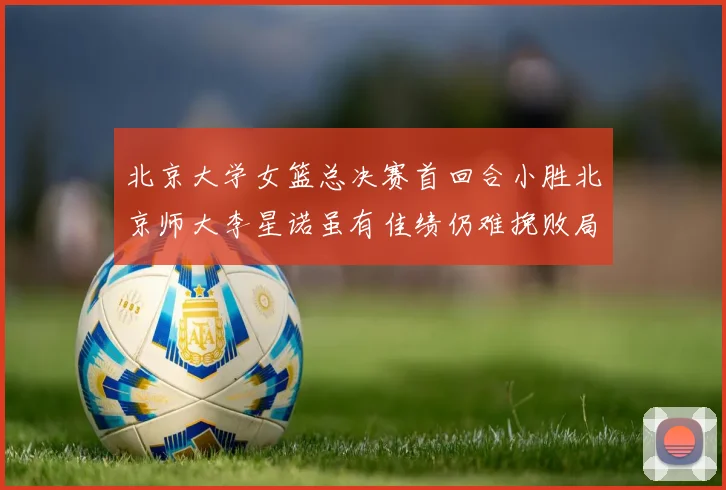 北京大学女篮总决赛首回合小胜北京师大李星诺虽有佳绩仍难挽败局