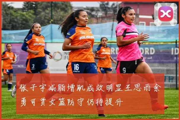 张子宇减脂增肌成效明显王思雨余勇可贾女篮防守仍待提升