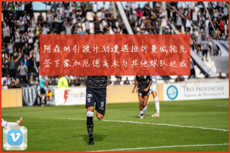 阿森纳引援计划遭遇挫折曼城抢先签下蒙加厄德高未与其他球队达成协议