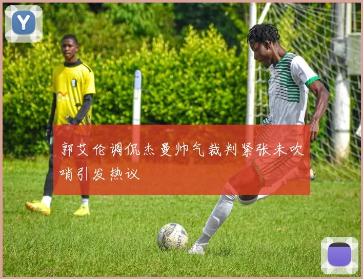 郭艾伦调侃杰曼帅气裁判紧张未吹哨引发热议