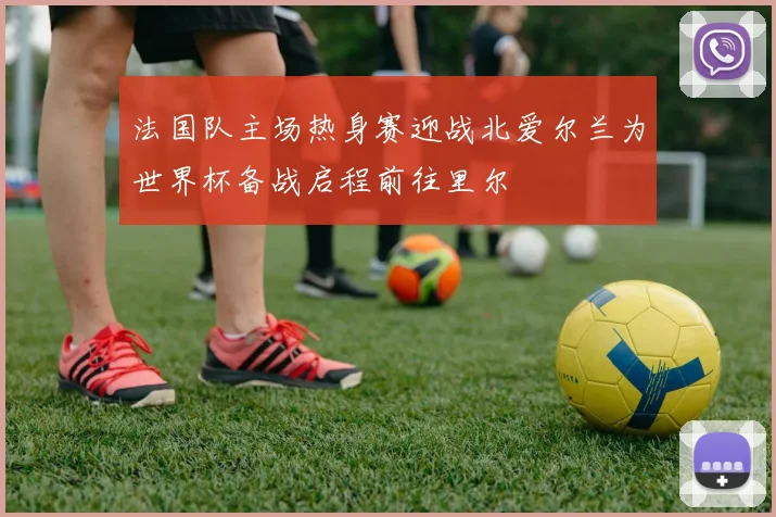 法国队主场热身赛迎战北爱尔兰为世界杯备战启程前往里尔