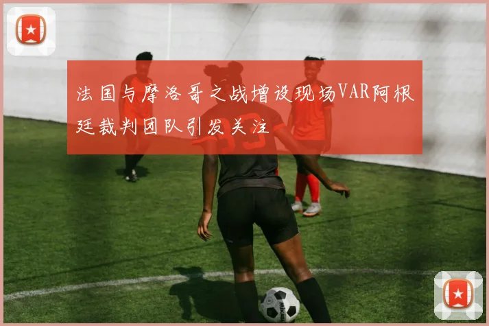 法国与摩洛哥之战增设现场VAR阿根廷裁判团队引发关注