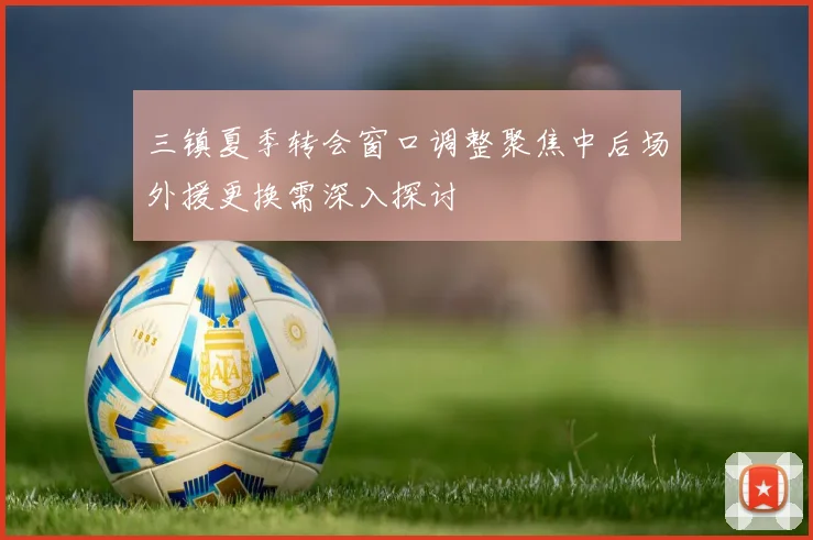 三镇夏季转会窗口调整聚焦中后场外援更换需深入探讨