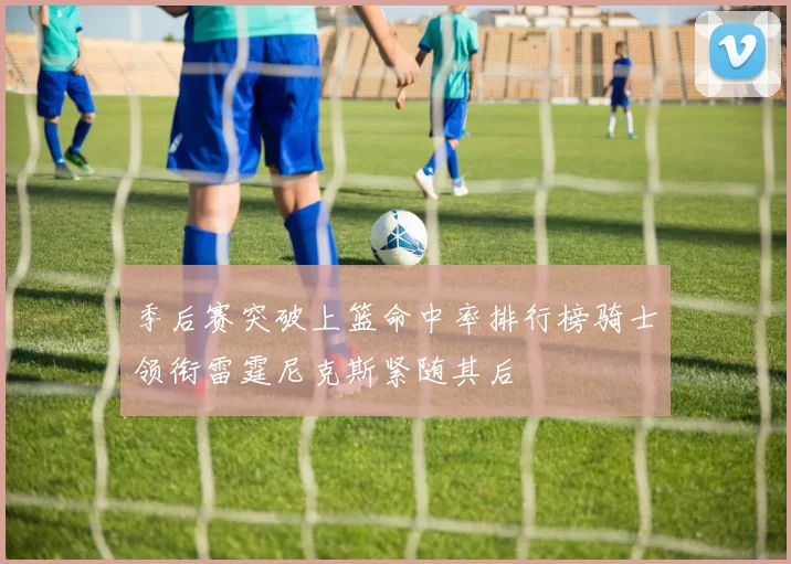 季后赛突破上篮命中率排行榜骑士领衔雷霆尼克斯紧随其后