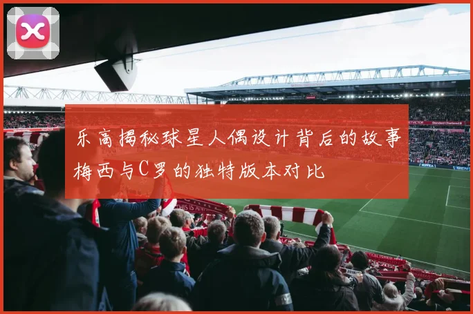 乐高揭秘球星人偶设计背后的故事梅西与C罗的独特版本对比