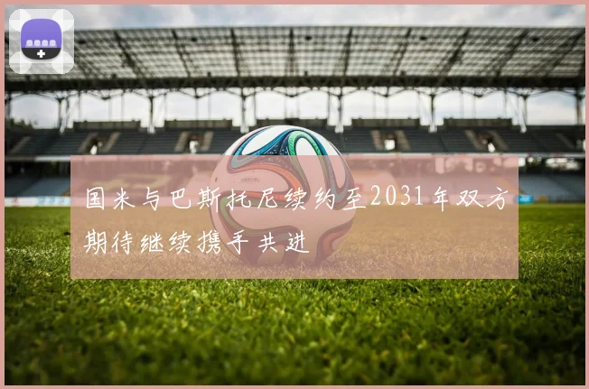 国米与巴斯托尼续约至2031年双方期待继续携手共进