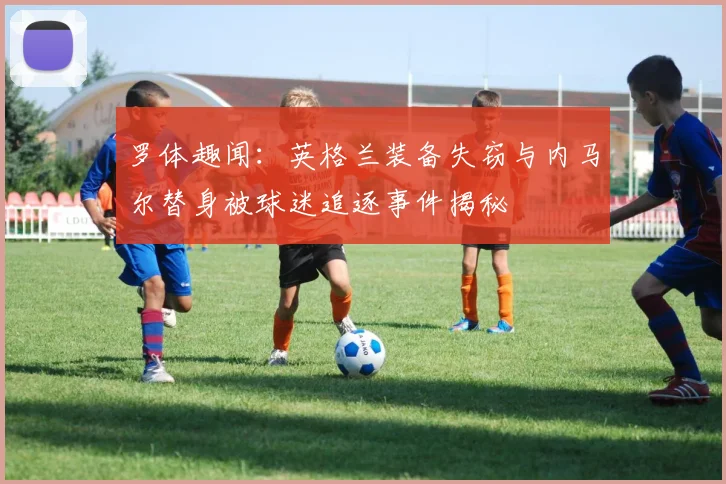 罗体趣闻：英格兰装备失窃与内马尔替身被球迷追逐事件揭秘