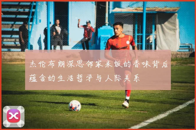 杰伦布朗深思邻家米饭的香味背后蕴含的生活哲学与人际关系