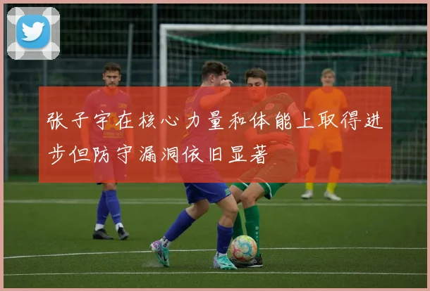 张子宇在核心力量和体能上取得进步但防守漏洞依旧显著