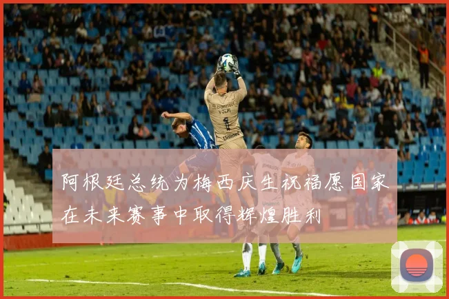 阿根廷总统为梅西庆生祝福愿国家在未来赛事中取得辉煌胜利
