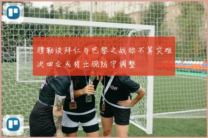 穆勒谈拜仁与巴黎之战称不算灾难次回合或将出现防守调整